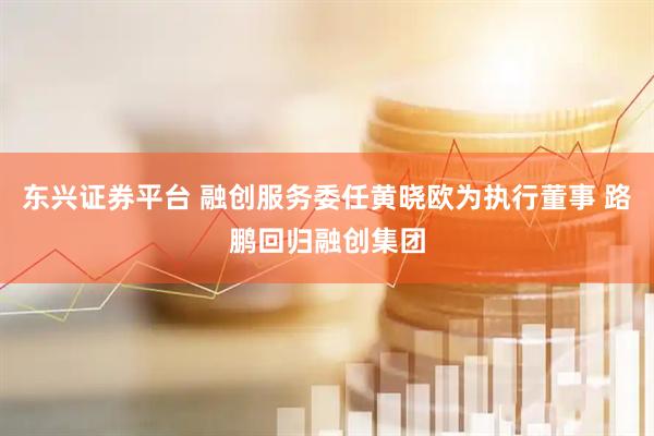 东兴证券平台 融创服务委任黄晓欧为执行董事 路鹏回归融创集团
