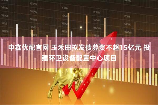 中鑫优配官网 玉禾田拟发债募资不超15亿元 投建环卫设备配置中心项目