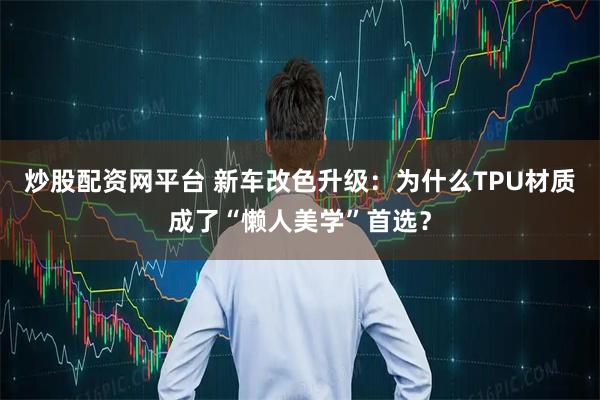 炒股配资网平台 新车改色升级：为什么TPU材质成了“懒人美学”首选？