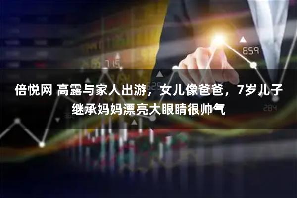 倍悦网 高露与家人出游，女儿像爸爸，7岁儿子继承妈妈漂亮大眼睛很帅气