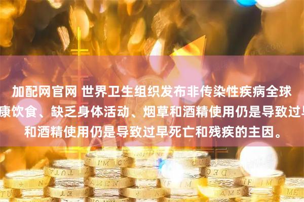 加配网官网 世界卫生组织发布非传染性疾病全球状况报告，强调不健康饮食、缺乏身体活动、烟草和酒精使用仍是导致过早死亡和残疾的主因。