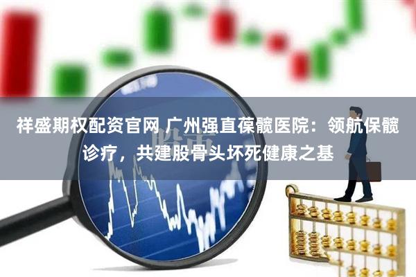 祥盛期权配资官网 广州强直葆髋医院：领航保髋诊疗，共建股骨头坏死健康之基