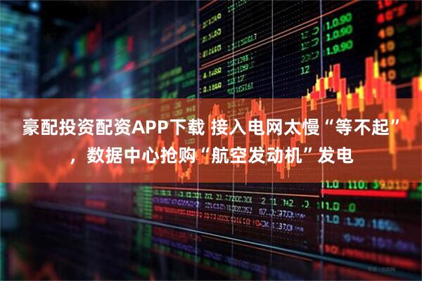 豪配投资配资APP下载 接入电网太慢“等不起”，数据中心抢购“航空发动机”发电