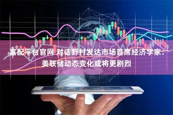 富配平台官网 对话野村发达市场首席经济学家：美联储动态变化或将更剧烈