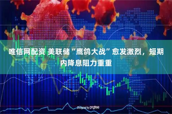 唯信网配资 美联储“鹰鸽大战”愈发激烈，短期内降息阻力重重