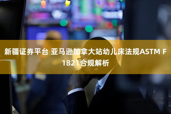 新疆证券平台 亚马逊加拿大站幼儿床法规ASTM F1821合规解析