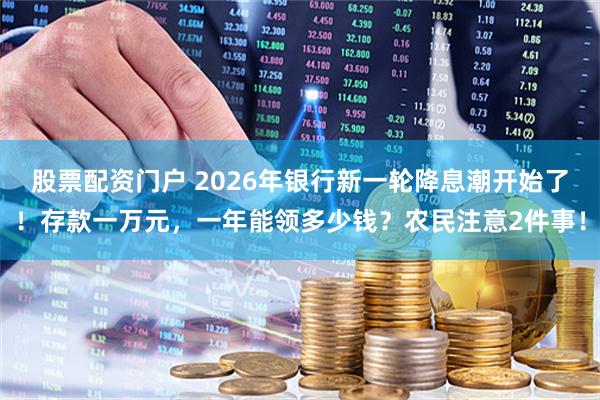 股票配资门户 2026年银行新一轮降息潮开始了！存款一万元，一年能领多少钱？农民注意2件事！