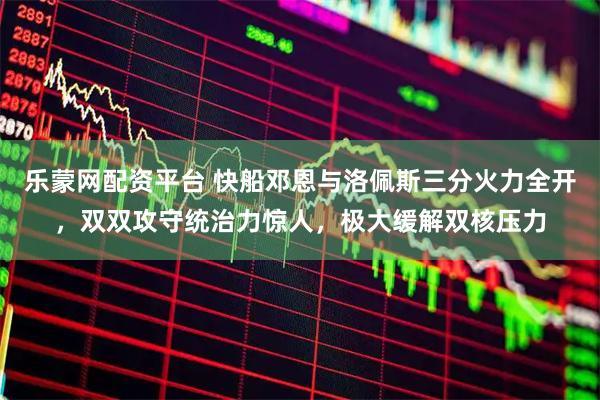 乐蒙网配资平台 快船邓恩与洛佩斯三分火力全开，双双攻守统治力惊人，极大缓解双核压力