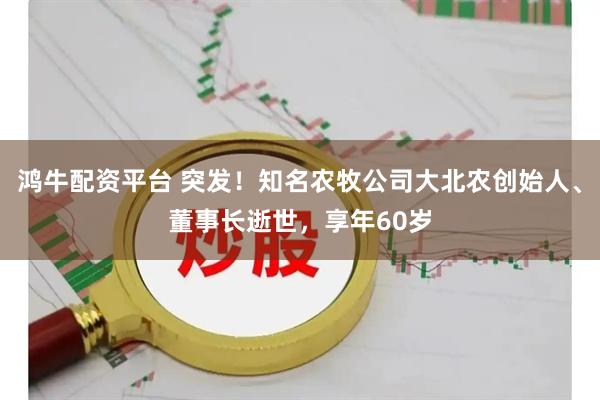 鸿牛配资平台 突发！知名农牧公司大北农创始人、董事长逝世，享年60岁
