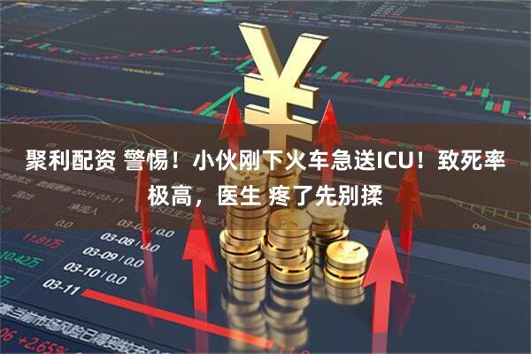 聚利配资 警惕！小伙刚下火车急送ICU！致死率极高，医生 疼了先别揉