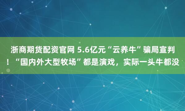 浙商期货配资官网 5.6亿元“云养牛”骗局宣判！“国内外大型牧场”都是演戏，实际一头牛都没