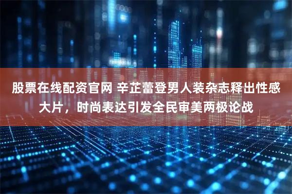 股票在线配资官网 辛芷蕾登男人装杂志释出性感大片，时尚表达引发全民审美两极论战